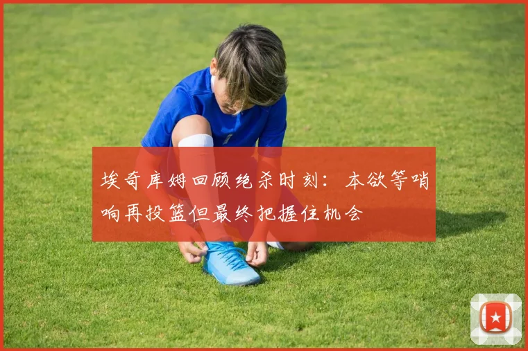 埃奇库姆回顾绝杀时刻：本欲等哨响再投篮但最终把握住机会