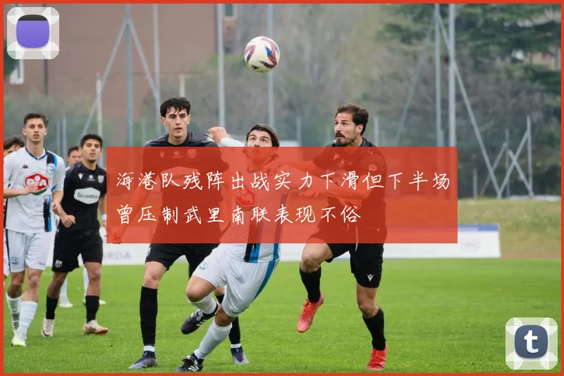 海港队残阵出战实力下滑但下半场曾压制武里南联表现不俗