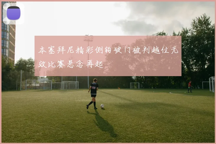 本塞拜尼精彩侧钩破门被判越位无效比赛悬念再起