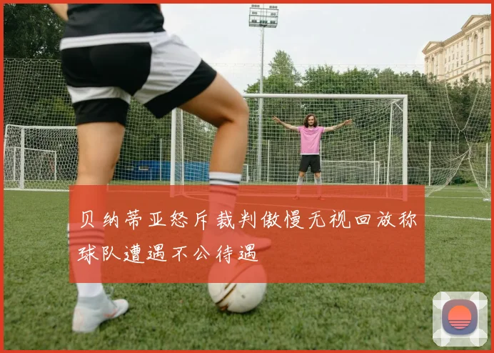 贝纳蒂亚怒斥裁判傲慢无视回放称球队遭遇不公待遇