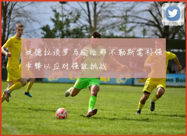 坎德拉谈罗马输给那不勒斯需补强中锋以应对强敌挑战