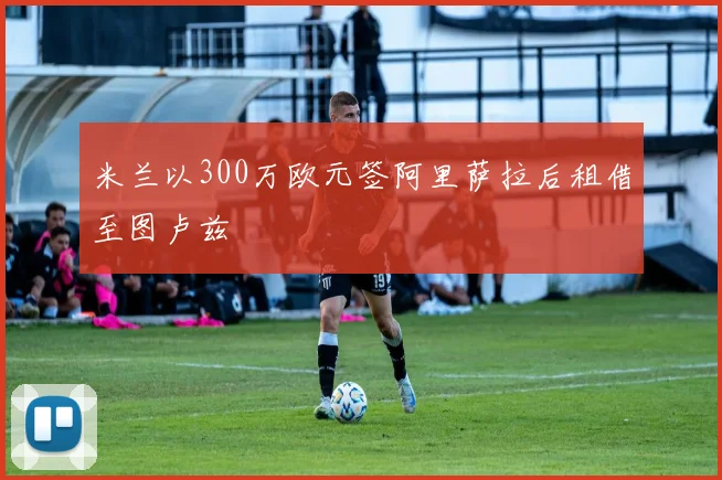 米兰以300万欧元签阿里萨拉后租借至图卢兹