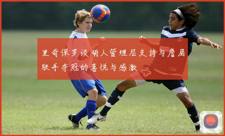 里奇保罗谈湖人管理层支持与詹眉联手夺冠的喜悦与感激