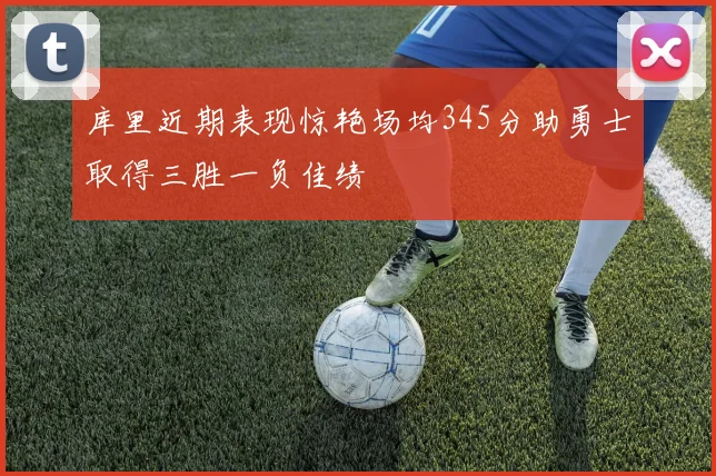 库里近期表现惊艳场均345分助勇士取得三胜一负佳绩