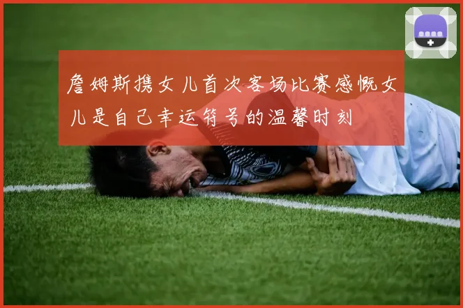 詹姆斯携女儿首次客场比赛感慨女儿是自己幸运符号的温馨时刻