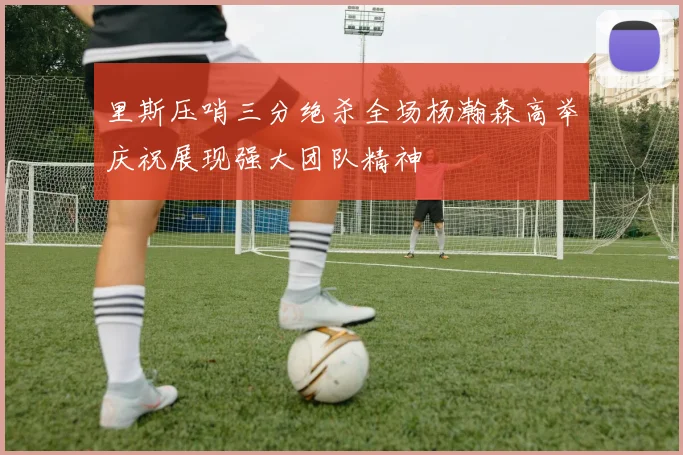 里斯压哨三分绝杀全场杨瀚森高举庆祝展现强大团队精神