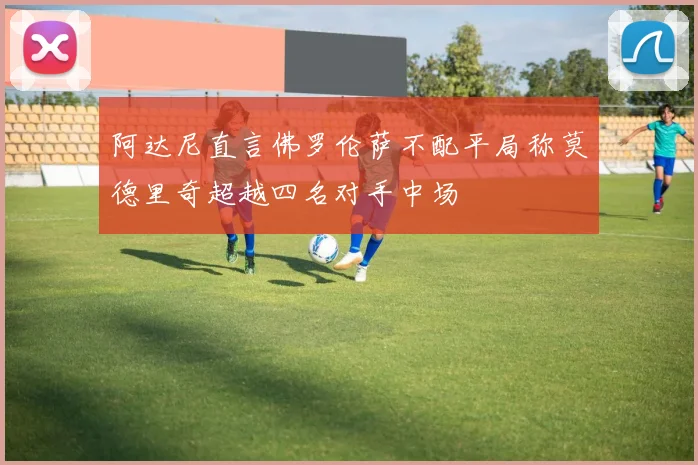 阿达尼直言佛罗伦萨不配平局称莫德里奇超越四名对手中场