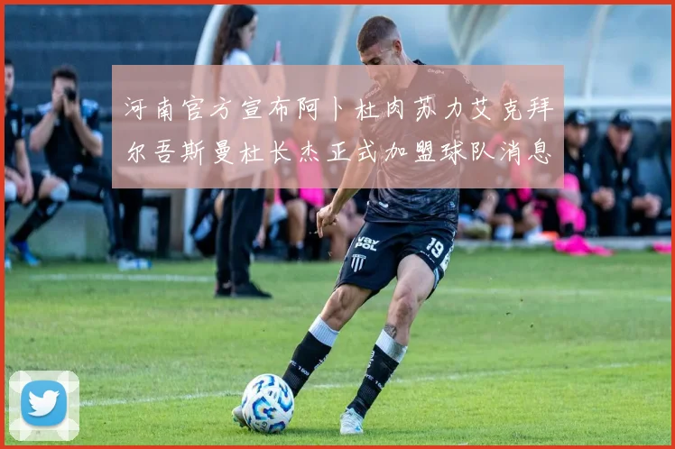 河南官方宣布阿卜杜肉苏力艾克拜尔吾斯曼杜长杰正式加盟球队消息