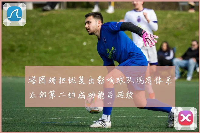 塔图姆担忧复出影响球队现有体系东部第二的成功能否延续