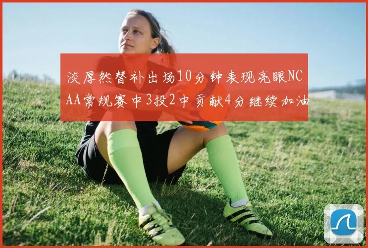 淡厚然替补出场10分钟表现亮眼NCAA常规赛中3投2中贡献4分继续加油