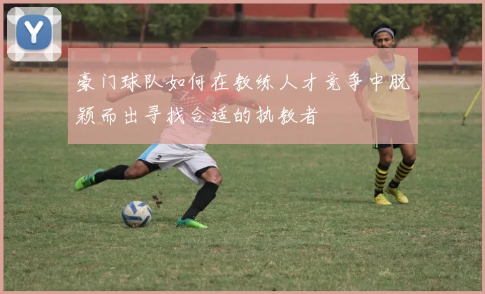 豪门球队如何在教练人才竞争中脱颖而出寻找合适的执教者