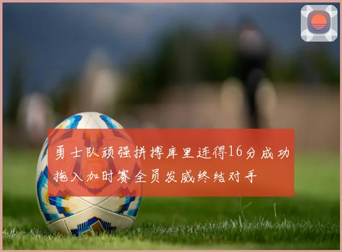 勇士队顽强拼搏库里连得16分成功拖入加时赛全员发威终结对手