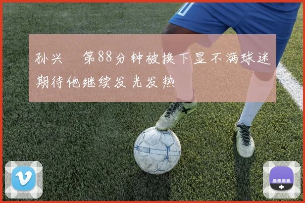 孙兴慜第88分钟被换下显不满球迷期待他继续发光发热
