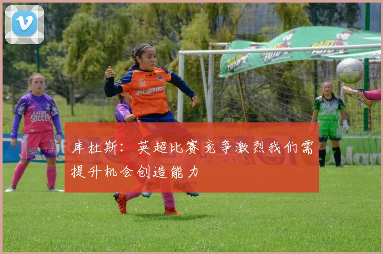 库杜斯：英超比赛竞争激烈我们需提升机会创造能力