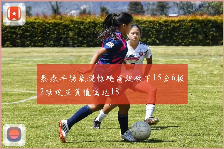 泰森半场表现惊艳高效砍下15分6板2助攻正负值高达18
