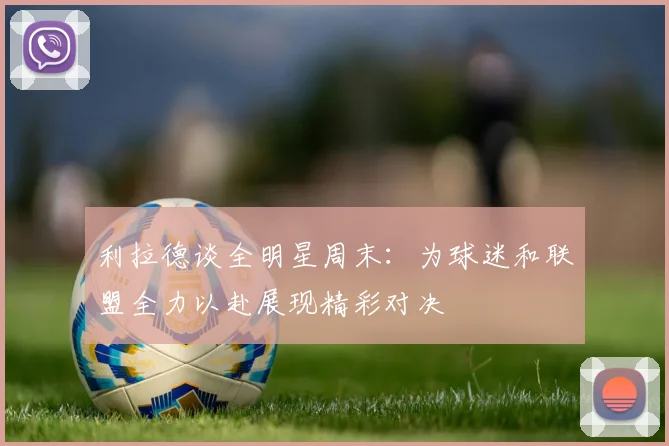 利拉德谈全明星周末：为球迷和联盟全力以赴展现精彩对决