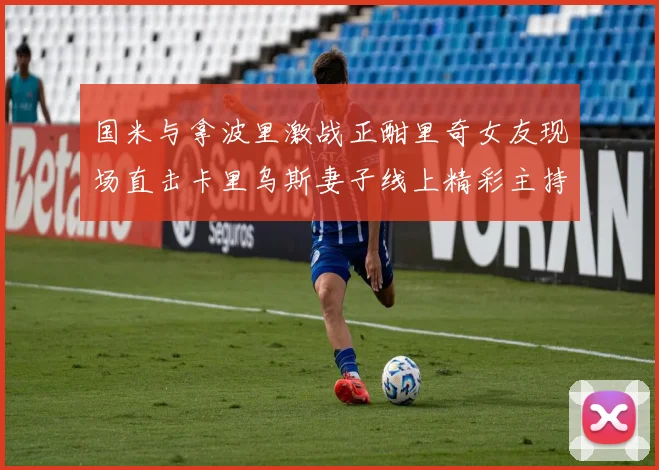 国米与拿波里激战正酣里奇女友现场直击卡里乌斯妻子线上精彩主持