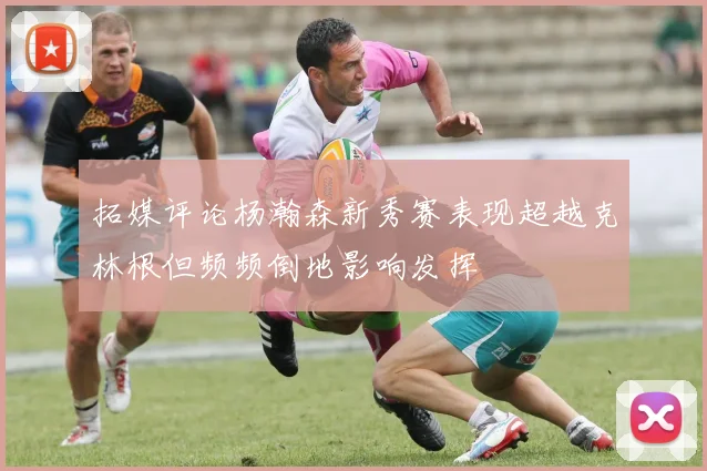 拓媒评论杨瀚森新秀赛表现超越克林根但频频倒地影响发挥