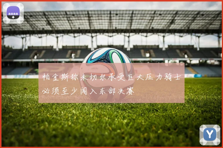 帕金斯称米切尔承受巨大压力骑士必须至少闯入东部决赛