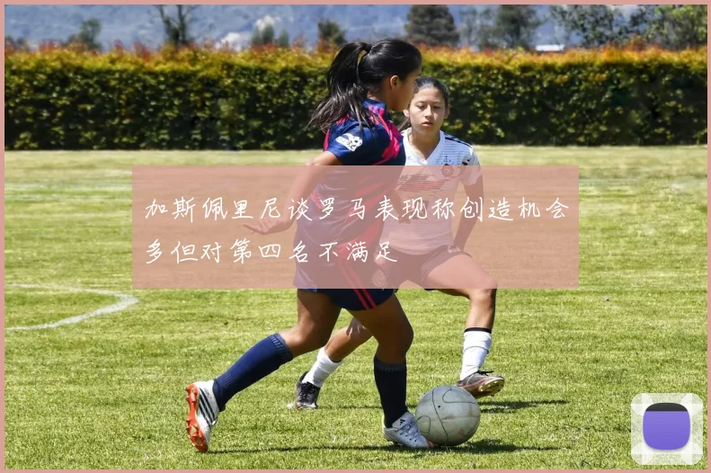 加斯佩里尼谈罗马表现称创造机会多但对第四名不满足