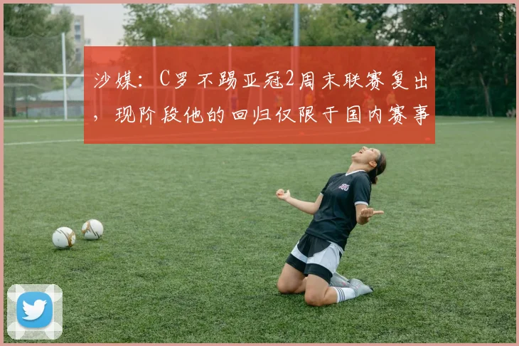 沙媒：C罗不踢亚冠2周末联赛复出，现阶段他的回归仅限于国内赛事