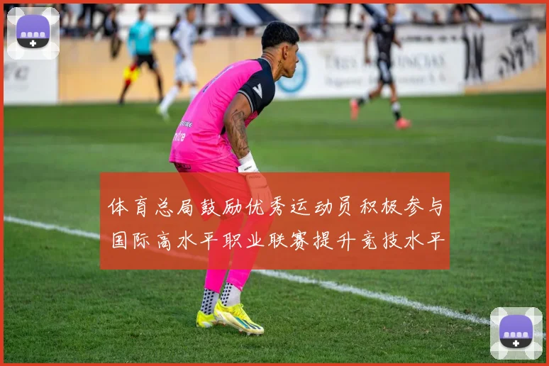 体育总局鼓励优秀运动员积极参与国际高水平职业联赛提升竞技水平与发展机会