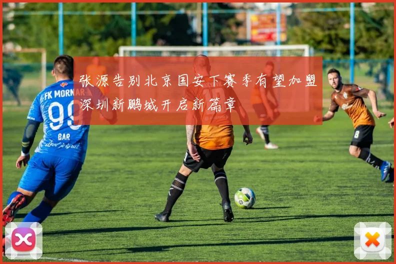 张源告别北京国安下赛季有望加盟深圳新鹏城开启新篇章