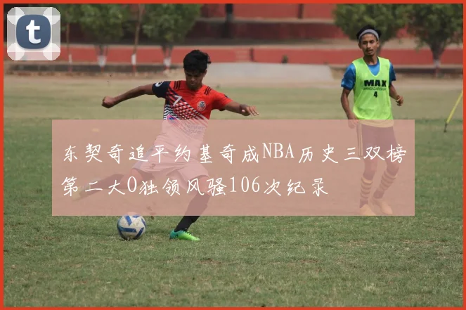 东契奇追平约基奇成NBA历史三双榜第二大O独领风骚106次纪录