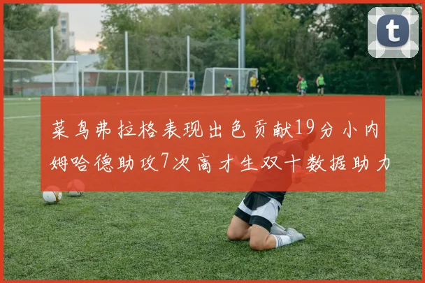 菜鸟弗拉格表现出色贡献19分小内姆哈德助攻7次高才生双十数据助力球队胜利