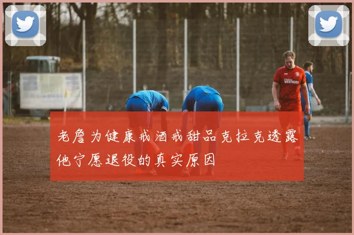 老詹为健康戒酒戒甜品克拉克透露他宁愿退役的真实原因