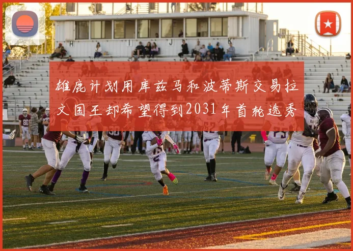 雄鹿计划用库兹马和波蒂斯交易拉文国王却希望得到2031年首轮选秀权