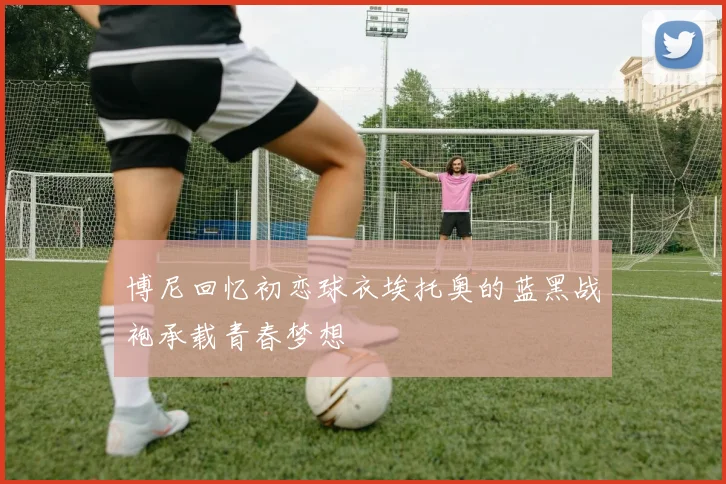 博尼回忆初恋球衣埃托奥的蓝黑战袍承载青春梦想