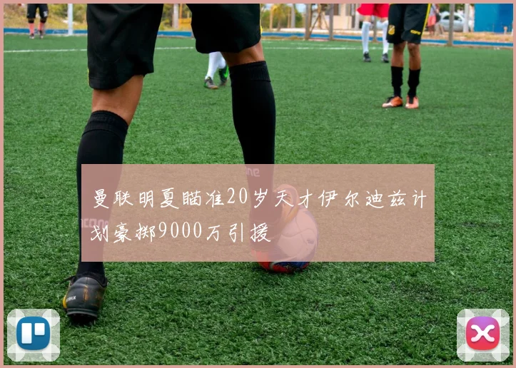 曼联明夏瞄准20岁天才伊尔迪兹计划豪掷9000万引援
