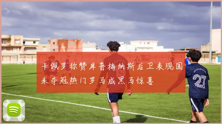 卡佩罗称赞库普梅纳斯后卫表现国米夺冠热门罗马成黑马惊喜